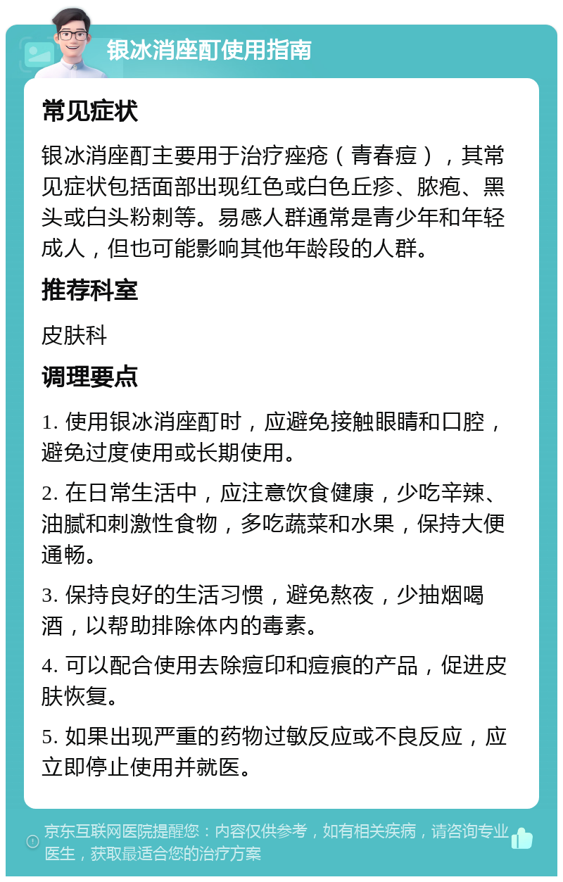 银冰消座酊使用指南 常见症状 银冰消座酊主要用于治疗痤疮（青春痘），其常见症状包括面部出现红色或白色丘疹、脓疱、黑头或白头粉刺等。易感人群通常是青少年和年轻成人，但也可能影响其他年龄段的人群。 推荐科室 皮肤科 调理要点 1. 使用银冰消座酊时，应避免接触眼睛和口腔，避免过度使用或长期使用。 2. 在日常生活中，应注意饮食健康，少吃辛辣、油腻和刺激性食物，多吃蔬菜和水果，保持大便通畅。 3. 保持良好的生活习惯，避免熬夜，少抽烟喝酒，以帮助排除体内的毒素。 4. 可以配合使用去除痘印和痘痕的产品，促进皮肤恢复。 5. 如果出现严重的药物过敏反应或不良反应，应立即停止使用并就医。