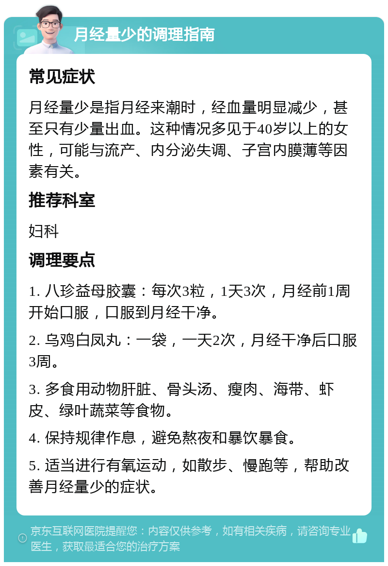 月经量少的调理指南 常见症状 月经量少是指月经来潮时，经血量明显减少，甚至只有少量出血。这种情况多见于40岁以上的女性，可能与流产、内分泌失调、子宫内膜薄等因素有关。 推荐科室 妇科 调理要点 1. 八珍益母胶囊：每次3粒，1天3次，月经前1周开始口服，口服到月经干净。 2. 乌鸡白凤丸：一袋，一天2次，月经干净后口服3周。 3. 多食用动物肝脏、骨头汤、瘦肉、海带、虾皮、绿叶蔬菜等食物。 4. 保持规律作息，避免熬夜和暴饮暴食。 5. 适当进行有氧运动，如散步、慢跑等，帮助改善月经量少的症状。