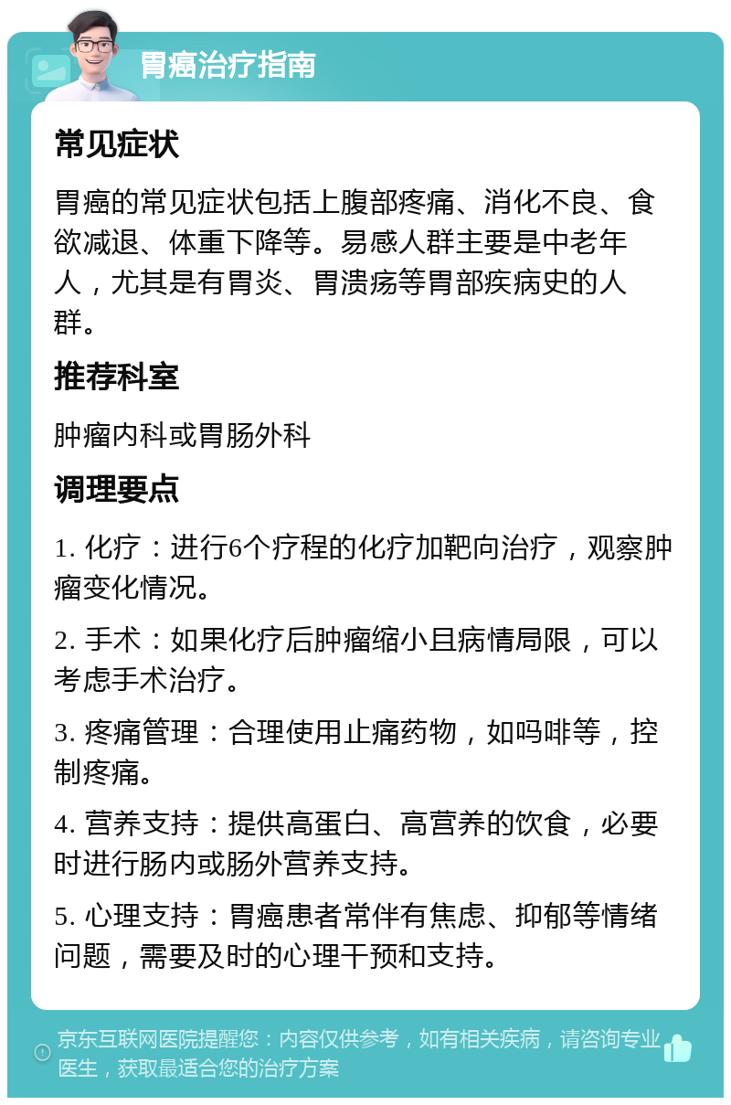 胃癌治疗指南 常见症状 胃癌的常见症状包括上腹部疼痛、消化不良、食欲减退、体重下降等。易感人群主要是中老年人，尤其是有胃炎、胃溃疡等胃部疾病史的人群。 推荐科室 肿瘤内科或胃肠外科 调理要点 1. 化疗：进行6个疗程的化疗加靶向治疗，观察肿瘤变化情况。 2. 手术：如果化疗后肿瘤缩小且病情局限，可以考虑手术治疗。 3. 疼痛管理：合理使用止痛药物，如吗啡等，控制疼痛。 4. 营养支持：提供高蛋白、高营养的饮食，必要时进行肠内或肠外营养支持。 5. 心理支持：胃癌患者常伴有焦虑、抑郁等情绪问题，需要及时的心理干预和支持。