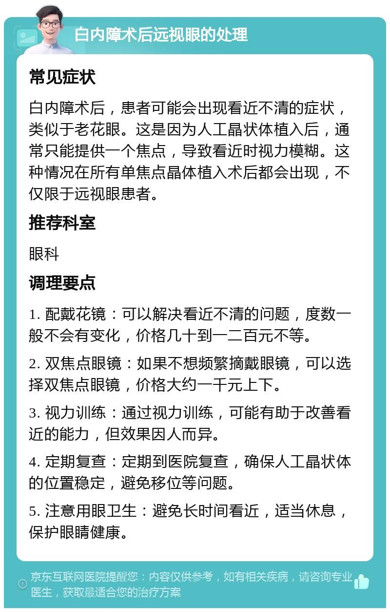 白内障术后远视眼的处理 常见症状 白内障术后，患者可能会出现看近不清的症状，类似于老花眼。这是因为人工晶状体植入后，通常只能提供一个焦点，导致看近时视力模糊。这种情况在所有单焦点晶体植入术后都会出现，不仅限于远视眼患者。 推荐科室 眼科 调理要点 1. 配戴花镜：可以解决看近不清的问题，度数一般不会有变化，价格几十到一二百元不等。 2. 双焦点眼镜：如果不想频繁摘戴眼镜，可以选择双焦点眼镜，价格大约一千元上下。 3. 视力训练：通过视力训练，可能有助于改善看近的能力，但效果因人而异。 4. 定期复查：定期到医院复查，确保人工晶状体的位置稳定，避免移位等问题。 5. 注意用眼卫生：避免长时间看近，适当休息，保护眼睛健康。