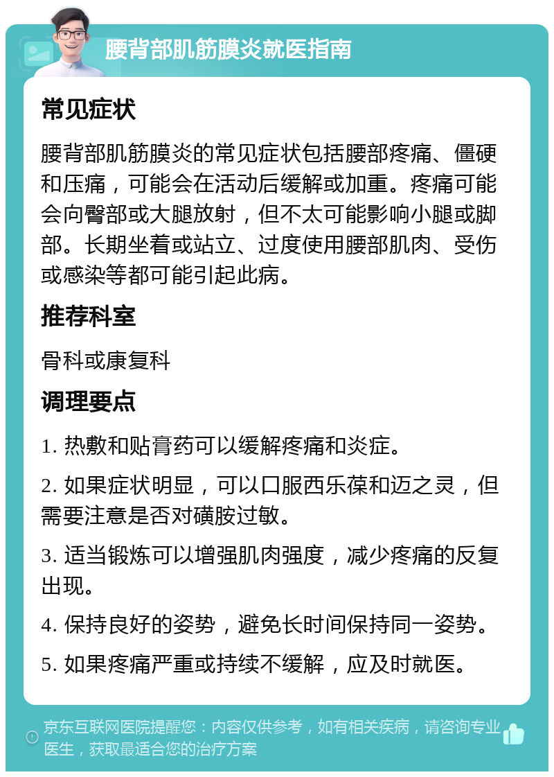 腰背部肌筋膜炎就医指南 常见症状 腰背部肌筋膜炎的常见症状包括腰部疼痛、僵硬和压痛，可能会在活动后缓解或加重。疼痛可能会向臀部或大腿放射，但不太可能影响小腿或脚部。长期坐着或站立、过度使用腰部肌肉、受伤或感染等都可能引起此病。 推荐科室 骨科或康复科 调理要点 1. 热敷和贴膏药可以缓解疼痛和炎症。 2. 如果症状明显，可以口服西乐葆和迈之灵，但需要注意是否对磺胺过敏。 3. 适当锻炼可以增强肌肉强度，减少疼痛的反复出现。 4. 保持良好的姿势，避免长时间保持同一姿势。 5. 如果疼痛严重或持续不缓解，应及时就医。