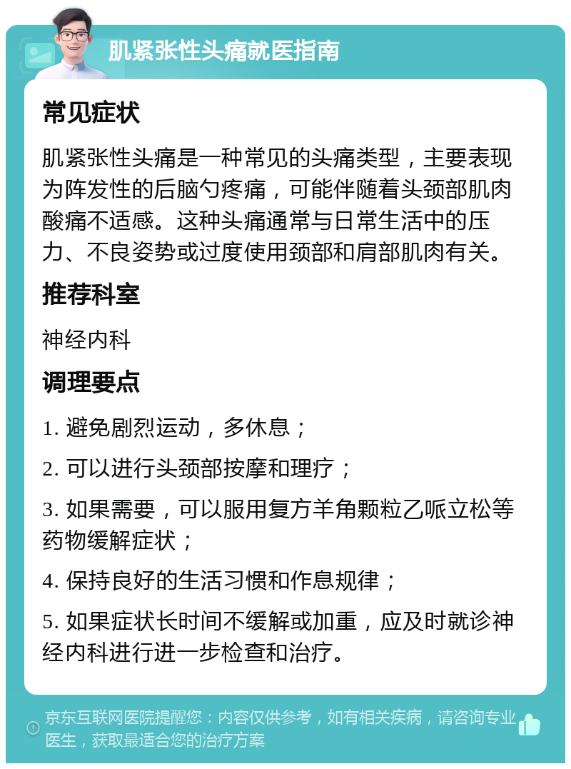 肌紧张性头痛就医指南 常见症状 肌紧张性头痛是一种常见的头痛类型，主要表现为阵发性的后脑勺疼痛，可能伴随着头颈部肌肉酸痛不适感。这种头痛通常与日常生活中的压力、不良姿势或过度使用颈部和肩部肌肉有关。 推荐科室 神经内科 调理要点 1. 避免剧烈运动，多休息； 2. 可以进行头颈部按摩和理疗； 3. 如果需要，可以服用复方羊角颗粒乙哌立松等药物缓解症状； 4. 保持良好的生活习惯和作息规律； 5. 如果症状长时间不缓解或加重，应及时就诊神经内科进行进一步检查和治疗。