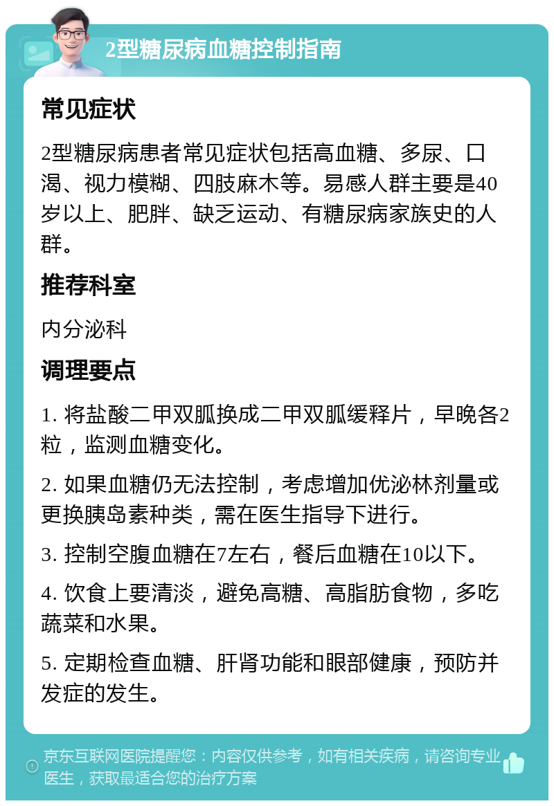 2型糖尿病血糖控制指南 常见症状 2型糖尿病患者常见症状包括高血糖、多尿、口渴、视力模糊、四肢麻木等。易感人群主要是40岁以上、肥胖、缺乏运动、有糖尿病家族史的人群。 推荐科室 内分泌科 调理要点 1. 将盐酸二甲双胍换成二甲双胍缓释片，早晚各2粒，监测血糖变化。 2. 如果血糖仍无法控制，考虑增加优泌林剂量或更换胰岛素种类，需在医生指导下进行。 3. 控制空腹血糖在7左右，餐后血糖在10以下。 4. 饮食上要清淡，避免高糖、高脂肪食物，多吃蔬菜和水果。 5. 定期检查血糖、肝肾功能和眼部健康，预防并发症的发生。