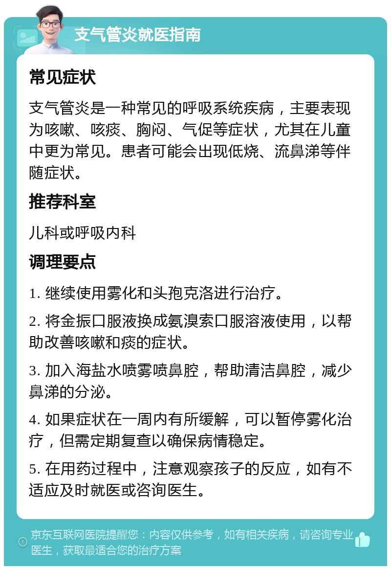 支气管炎就医指南 常见症状 支气管炎是一种常见的呼吸系统疾病，主要表现为咳嗽、咳痰、胸闷、气促等症状，尤其在儿童中更为常见。患者可能会出现低烧、流鼻涕等伴随症状。 推荐科室 儿科或呼吸内科 调理要点 1. 继续使用雾化和头孢克洛进行治疗。 2. 将金振口服液换成氨溴索口服溶液使用，以帮助改善咳嗽和痰的症状。 3. 加入海盐水喷雾喷鼻腔，帮助清洁鼻腔，减少鼻涕的分泌。 4. 如果症状在一周内有所缓解，可以暂停雾化治疗，但需定期复查以确保病情稳定。 5. 在用药过程中，注意观察孩子的反应，如有不适应及时就医或咨询医生。