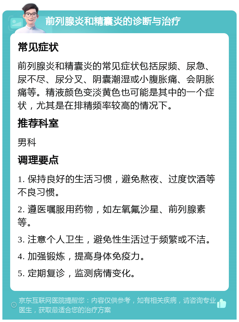 前列腺炎和精囊炎的诊断与治疗 常见症状 前列腺炎和精囊炎的常见症状包括尿频、尿急、尿不尽、尿分叉、阴囊潮湿或小腹胀痛、会阴胀痛等。精液颜色变淡黄色也可能是其中的一个症状，尤其是在排精频率较高的情况下。 推荐科室 男科 调理要点 1. 保持良好的生活习惯，避免熬夜、过度饮酒等不良习惯。 2. 遵医嘱服用药物，如左氧氟沙星、前列腺素等。 3. 注意个人卫生，避免性生活过于频繁或不洁。 4. 加强锻炼，提高身体免疫力。 5. 定期复诊，监测病情变化。