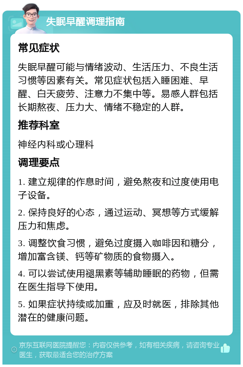 失眠早醒调理指南 常见症状 失眠早醒可能与情绪波动、生活压力、不良生活习惯等因素有关。常见症状包括入睡困难、早醒、白天疲劳、注意力不集中等。易感人群包括长期熬夜、压力大、情绪不稳定的人群。 推荐科室 神经内科或心理科 调理要点 1. 建立规律的作息时间，避免熬夜和过度使用电子设备。 2. 保持良好的心态，通过运动、冥想等方式缓解压力和焦虑。 3. 调整饮食习惯，避免过度摄入咖啡因和糖分，增加富含镁、钙等矿物质的食物摄入。 4. 可以尝试使用褪黑素等辅助睡眠的药物，但需在医生指导下使用。 5. 如果症状持续或加重，应及时就医，排除其他潜在的健康问题。