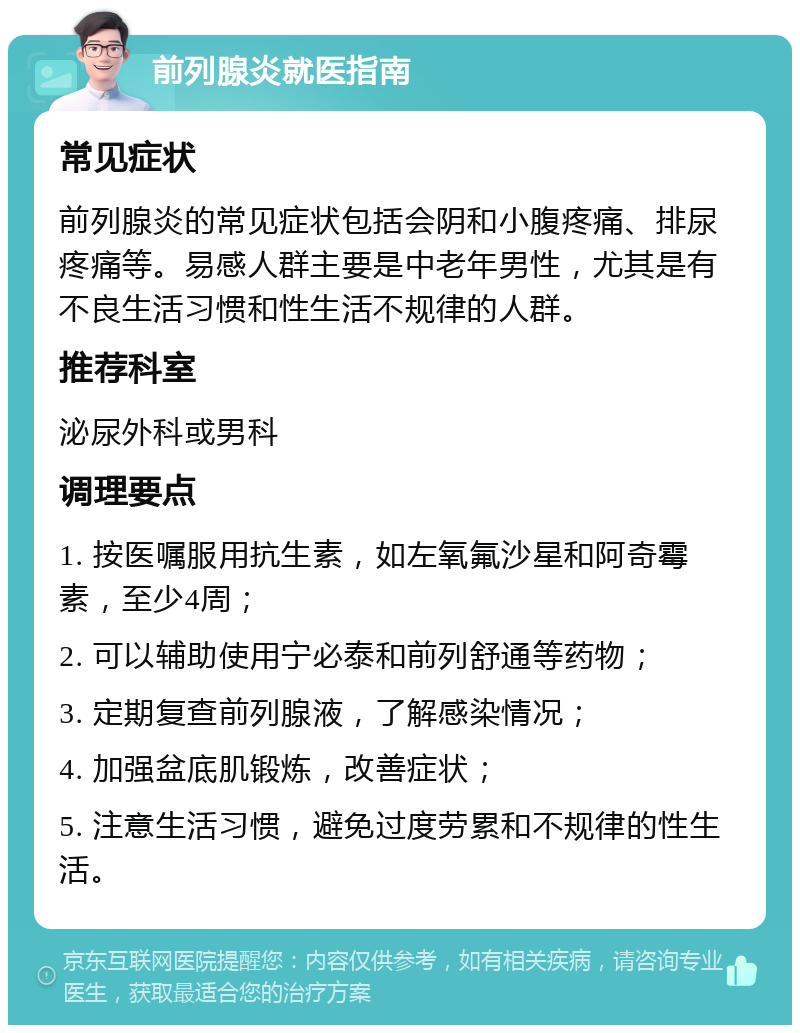 前列腺炎就医指南 常见症状 前列腺炎的常见症状包括会阴和小腹疼痛、排尿疼痛等。易感人群主要是中老年男性，尤其是有不良生活习惯和性生活不规律的人群。 推荐科室 泌尿外科或男科 调理要点 1. 按医嘱服用抗生素，如左氧氟沙星和阿奇霉素，至少4周； 2. 可以辅助使用宁必泰和前列舒通等药物； 3. 定期复查前列腺液，了解感染情况； 4. 加强盆底肌锻炼，改善症状； 5. 注意生活习惯，避免过度劳累和不规律的性生活。