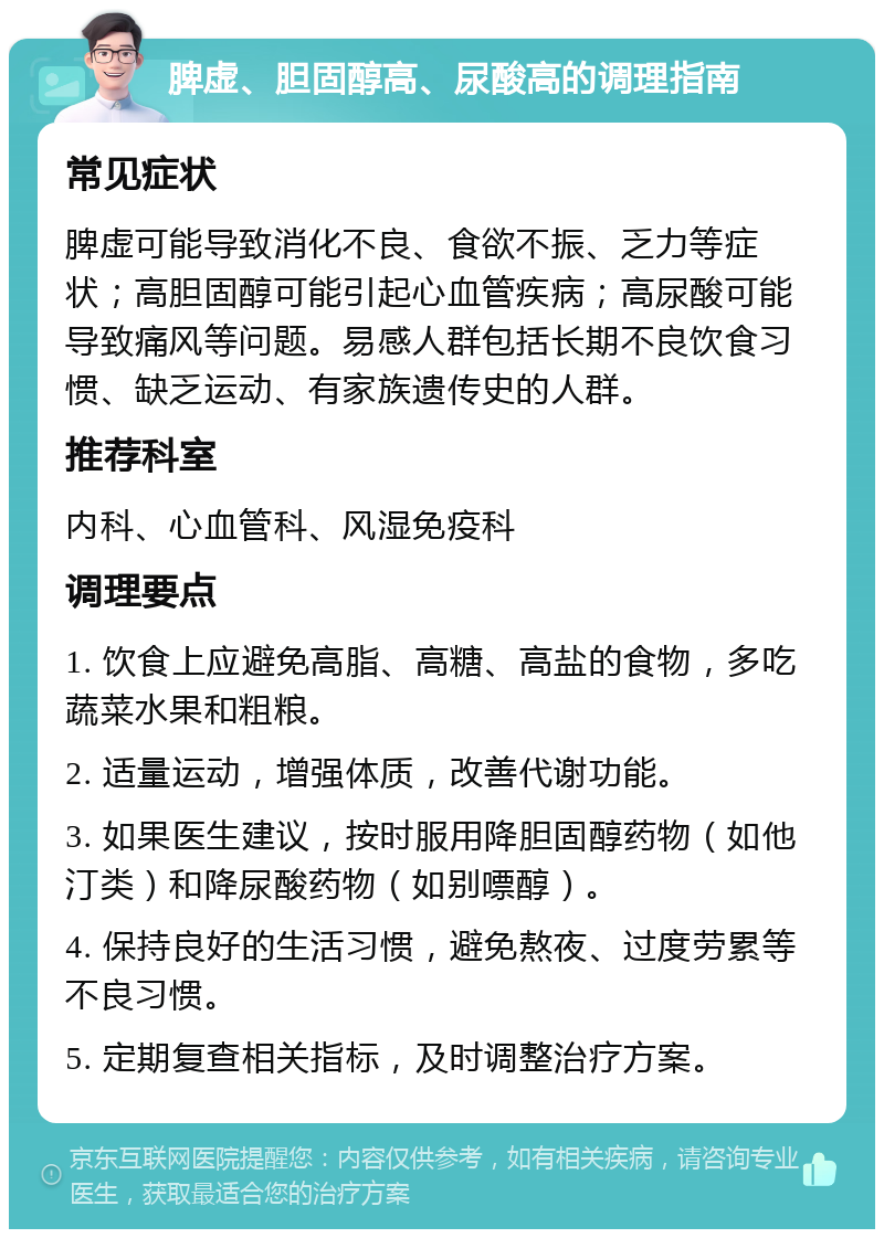 脾虚、胆固醇高、尿酸高的调理指南 常见症状 脾虚可能导致消化不良、食欲不振、乏力等症状；高胆固醇可能引起心血管疾病；高尿酸可能导致痛风等问题。易感人群包括长期不良饮食习惯、缺乏运动、有家族遗传史的人群。 推荐科室 内科、心血管科、风湿免疫科 调理要点 1. 饮食上应避免高脂、高糖、高盐的食物，多吃蔬菜水果和粗粮。 2. 适量运动，增强体质，改善代谢功能。 3. 如果医生建议，按时服用降胆固醇药物（如他汀类）和降尿酸药物（如别嘌醇）。 4. 保持良好的生活习惯，避免熬夜、过度劳累等不良习惯。 5. 定期复查相关指标，及时调整治疗方案。