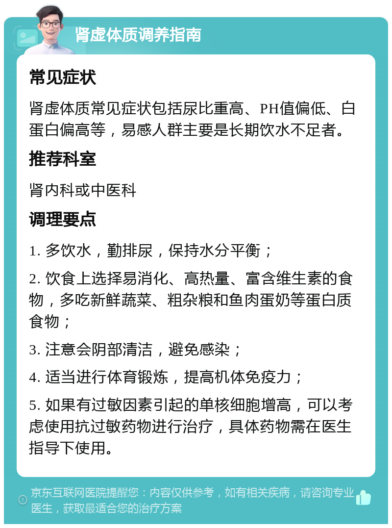 肾虚体质调养指南 常见症状 肾虚体质常见症状包括尿比重高、PH值偏低、白蛋白偏高等，易感人群主要是长期饮水不足者。 推荐科室 肾内科或中医科 调理要点 1. 多饮水，勤排尿，保持水分平衡； 2. 饮食上选择易消化、高热量、富含维生素的食物，多吃新鲜蔬菜、粗杂粮和鱼肉蛋奶等蛋白质食物； 3. 注意会阴部清洁，避免感染； 4. 适当进行体育锻炼，提高机体免疫力； 5. 如果有过敏因素引起的单核细胞增高，可以考虑使用抗过敏药物进行治疗，具体药物需在医生指导下使用。