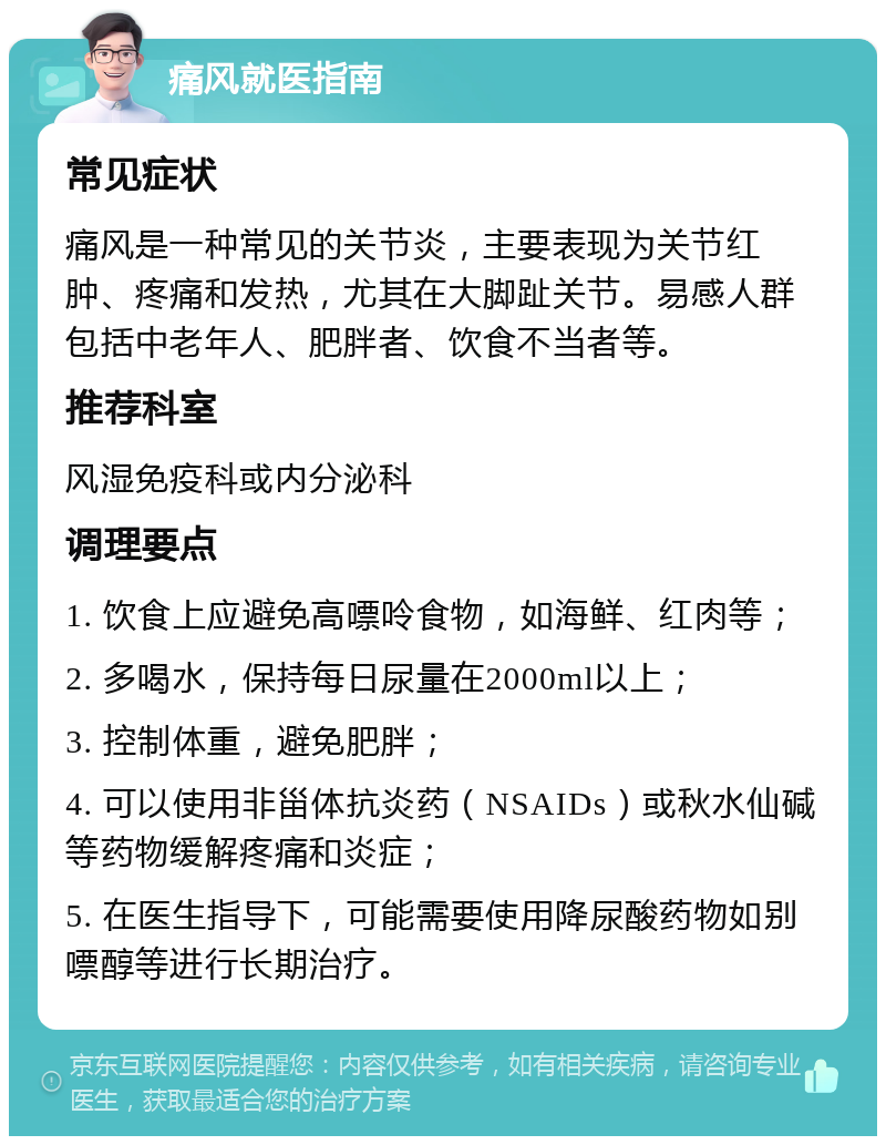 痛风就医指南 常见症状 痛风是一种常见的关节炎，主要表现为关节红肿、疼痛和发热，尤其在大脚趾关节。易感人群包括中老年人、肥胖者、饮食不当者等。 推荐科室 风湿免疫科或内分泌科 调理要点 1. 饮食上应避免高嘌呤食物，如海鲜、红肉等； 2. 多喝水，保持每日尿量在2000ml以上； 3. 控制体重，避免肥胖； 4. 可以使用非甾体抗炎药（NSAIDs）或秋水仙碱等药物缓解疼痛和炎症； 5. 在医生指导下，可能需要使用降尿酸药物如别嘌醇等进行长期治疗。