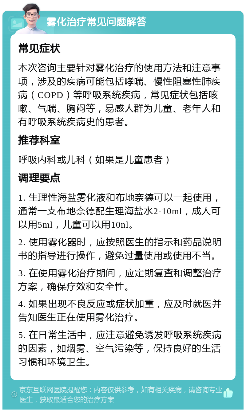 雾化治疗常见问题解答 常见症状 本次咨询主要针对雾化治疗的使用方法和注意事项，涉及的疾病可能包括哮喘、慢性阻塞性肺疾病（COPD）等呼吸系统疾病，常见症状包括咳嗽、气喘、胸闷等，易感人群为儿童、老年人和有呼吸系统疾病史的患者。 推荐科室 呼吸内科或儿科（如果是儿童患者） 调理要点 1. 生理性海盐雾化液和布地奈德可以一起使用，通常一支布地奈德配生理海盐水2-10ml，成人可以用5ml，儿童可以用10nl。 2. 使用雾化器时，应按照医生的指示和药品说明书的指导进行操作，避免过量使用或使用不当。 3. 在使用雾化治疗期间，应定期复查和调整治疗方案，确保疗效和安全性。 4. 如果出现不良反应或症状加重，应及时就医并告知医生正在使用雾化治疗。 5. 在日常生活中，应注意避免诱发呼吸系统疾病的因素，如烟雾、空气污染等，保持良好的生活习惯和环境卫生。