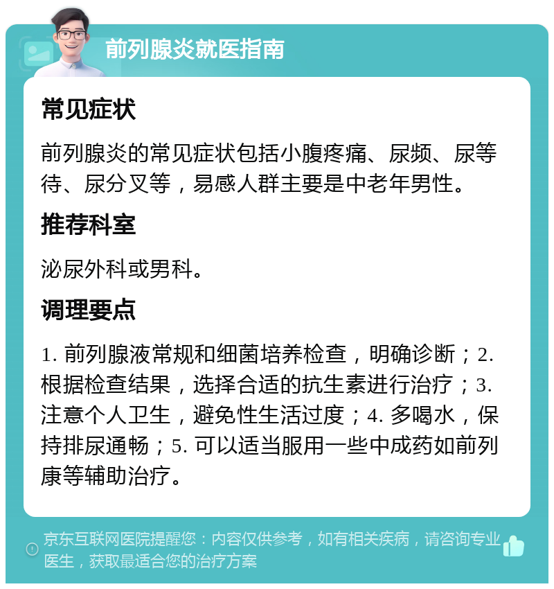 前列腺炎就医指南 常见症状 前列腺炎的常见症状包括小腹疼痛、尿频、尿等待、尿分叉等，易感人群主要是中老年男性。 推荐科室 泌尿外科或男科。 调理要点 1. 前列腺液常规和细菌培养检查，明确诊断；2. 根据检查结果，选择合适的抗生素进行治疗；3. 注意个人卫生，避免性生活过度；4. 多喝水，保持排尿通畅；5. 可以适当服用一些中成药如前列康等辅助治疗。