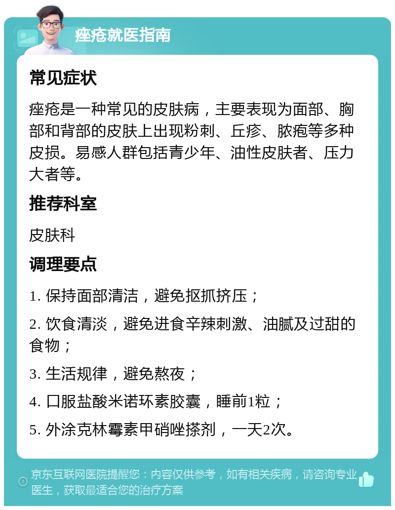 痤疮就医指南 常见症状 痤疮是一种常见的皮肤病，主要表现为面部、胸部和背部的皮肤上出现粉刺、丘疹、脓疱等多种皮损。易感人群包括青少年、油性皮肤者、压力大者等。 推荐科室 皮肤科 调理要点 1. 保持面部清洁，避免抠抓挤压； 2. 饮食清淡，避免进食辛辣刺激、油腻及过甜的食物； 3. 生活规律，避免熬夜； 4. 口服盐酸米诺环素胶囊，睡前1粒； 5. 外涂克林霉素甲硝唑搽剂，一天2次。