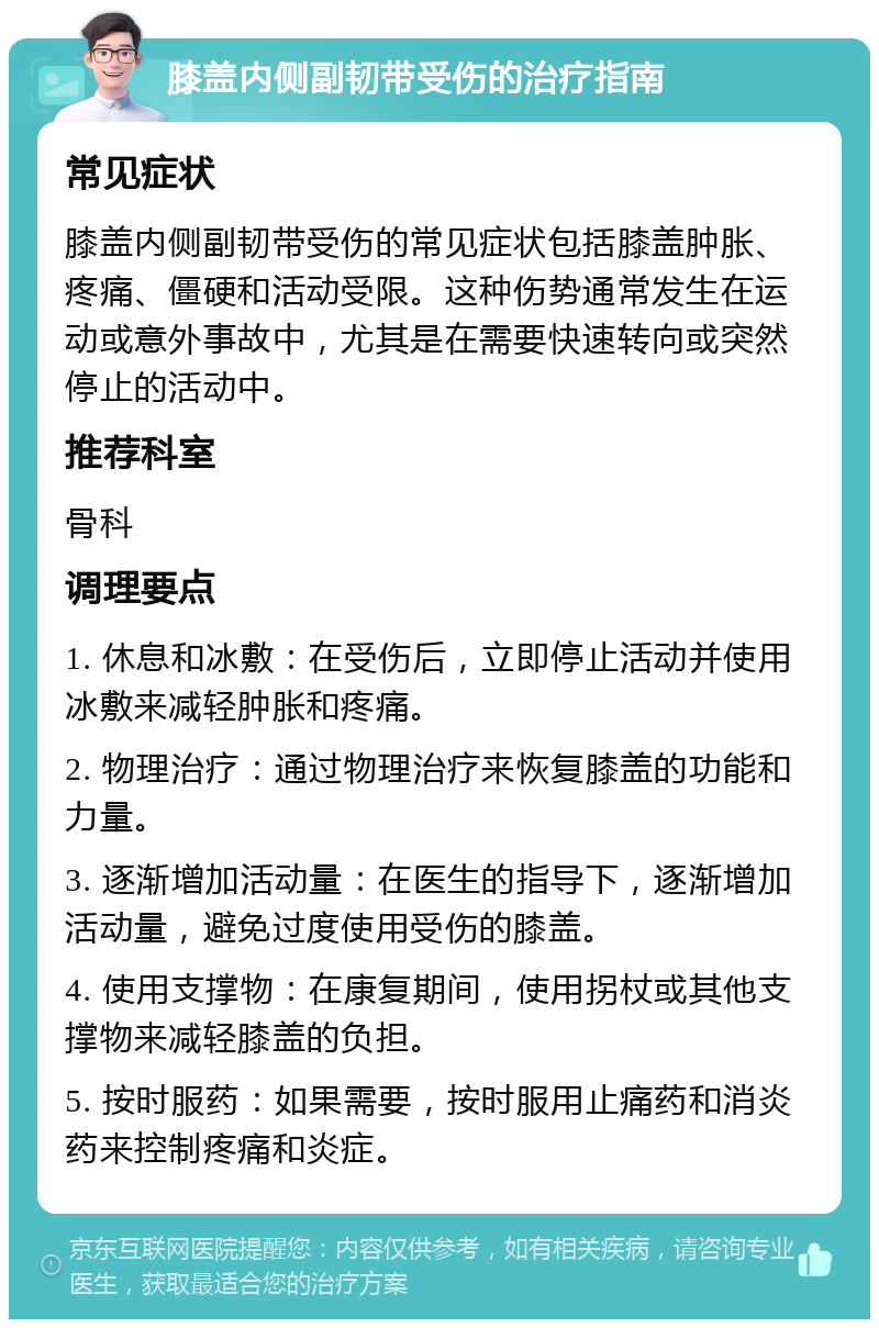 膝盖内侧副韧带受伤的治疗指南 常见症状 膝盖内侧副韧带受伤的常见症状包括膝盖肿胀、疼痛、僵硬和活动受限。这种伤势通常发生在运动或意外事故中，尤其是在需要快速转向或突然停止的活动中。 推荐科室 骨科 调理要点 1. 休息和冰敷：在受伤后，立即停止活动并使用冰敷来减轻肿胀和疼痛。 2. 物理治疗：通过物理治疗来恢复膝盖的功能和力量。 3. 逐渐增加活动量：在医生的指导下，逐渐增加活动量，避免过度使用受伤的膝盖。 4. 使用支撑物：在康复期间，使用拐杖或其他支撑物来减轻膝盖的负担。 5. 按时服药：如果需要，按时服用止痛药和消炎药来控制疼痛和炎症。