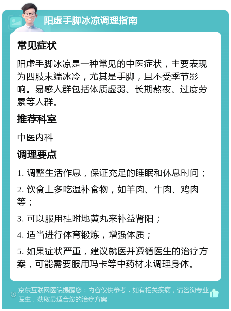 阳虚手脚冰凉调理指南 常见症状 阳虚手脚冰凉是一种常见的中医症状，主要表现为四肢末端冰冷，尤其是手脚，且不受季节影响。易感人群包括体质虚弱、长期熬夜、过度劳累等人群。 推荐科室 中医内科 调理要点 1. 调整生活作息，保证充足的睡眠和休息时间； 2. 饮食上多吃温补食物，如羊肉、牛肉、鸡肉等； 3. 可以服用桂附地黄丸来补益肾阳； 4. 适当进行体育锻炼，增强体质； 5. 如果症状严重，建议就医并遵循医生的治疗方案，可能需要服用玛卡等中药材来调理身体。