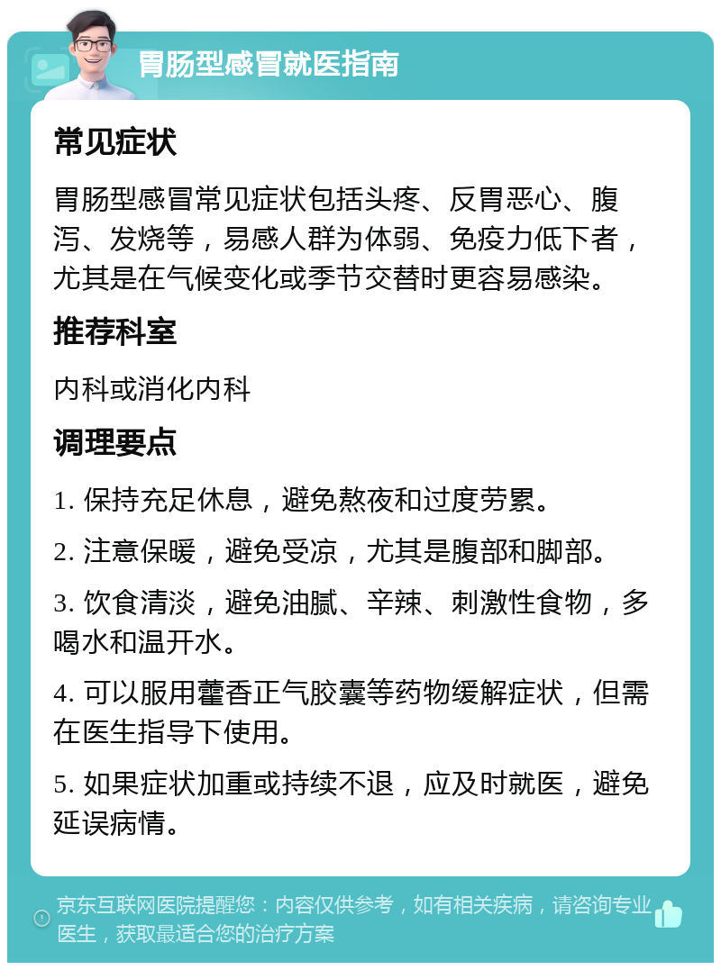 胃肠型感冒就医指南 常见症状 胃肠型感冒常见症状包括头疼、反胃恶心、腹泻、发烧等，易感人群为体弱、免疫力低下者，尤其是在气候变化或季节交替时更容易感染。 推荐科室 内科或消化内科 调理要点 1. 保持充足休息，避免熬夜和过度劳累。 2. 注意保暖，避免受凉，尤其是腹部和脚部。 3. 饮食清淡，避免油腻、辛辣、刺激性食物，多喝水和温开水。 4. 可以服用藿香正气胶囊等药物缓解症状，但需在医生指导下使用。 5. 如果症状加重或持续不退，应及时就医，避免延误病情。