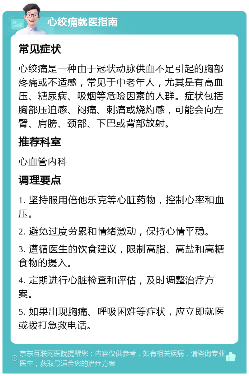 心绞痛就医指南 常见症状 心绞痛是一种由于冠状动脉供血不足引起的胸部疼痛或不适感，常见于中老年人，尤其是有高血压、糖尿病、吸烟等危险因素的人群。症状包括胸部压迫感、闷痛、刺痛或烧灼感，可能会向左臂、肩膀、颈部、下巴或背部放射。 推荐科室 心血管内科 调理要点 1. 坚持服用倍他乐克等心脏药物，控制心率和血压。 2. 避免过度劳累和情绪激动，保持心情平稳。 3. 遵循医生的饮食建议，限制高脂、高盐和高糖食物的摄入。 4. 定期进行心脏检查和评估，及时调整治疗方案。 5. 如果出现胸痛、呼吸困难等症状，应立即就医或拨打急救电话。