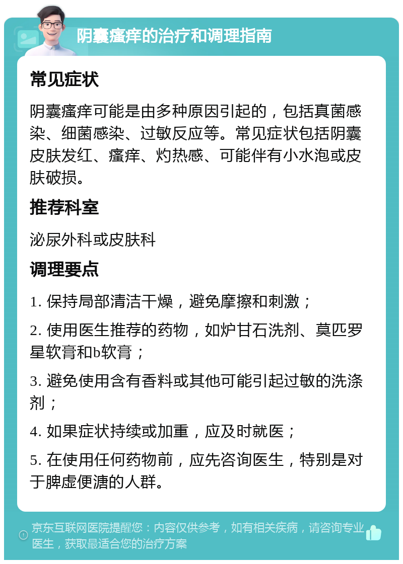 阴囊瘙痒的治疗和调理指南 常见症状 阴囊瘙痒可能是由多种原因引起的，包括真菌感染、细菌感染、过敏反应等。常见症状包括阴囊皮肤发红、瘙痒、灼热感、可能伴有小水泡或皮肤破损。 推荐科室 泌尿外科或皮肤科 调理要点 1. 保持局部清洁干燥，避免摩擦和刺激； 2. 使用医生推荐的药物，如炉甘石洗剂、莫匹罗星软膏和b软膏； 3. 避免使用含有香料或其他可能引起过敏的洗涤剂； 4. 如果症状持续或加重，应及时就医； 5. 在使用任何药物前，应先咨询医生，特别是对于脾虚便溏的人群。