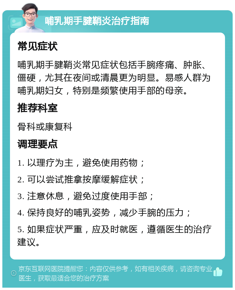 哺乳期手腱鞘炎治疗指南 常见症状 哺乳期手腱鞘炎常见症状包括手腕疼痛、肿胀、僵硬，尤其在夜间或清晨更为明显。易感人群为哺乳期妇女，特别是频繁使用手部的母亲。 推荐科室 骨科或康复科 调理要点 1. 以理疗为主，避免使用药物； 2. 可以尝试推拿按摩缓解症状； 3. 注意休息，避免过度使用手部； 4. 保持良好的哺乳姿势，减少手腕的压力； 5. 如果症状严重，应及时就医，遵循医生的治疗建议。