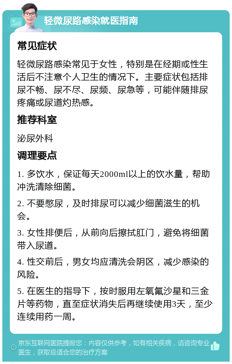 轻微尿路感染就医指南 常见症状 轻微尿路感染常见于女性，特别是在经期或性生活后不注意个人卫生的情况下。主要症状包括排尿不畅、尿不尽、尿频、尿急等，可能伴随排尿疼痛或尿道灼热感。 推荐科室 泌尿外科 调理要点 1. 多饮水，保证每天2000ml以上的饮水量，帮助冲洗清除细菌。 2. 不要憋尿，及时排尿可以减少细菌滋生的机会。 3. 女性排便后，从前向后擦拭肛门，避免将细菌带入尿道。 4. 性交前后，男女均应清洗会阴区，减少感染的风险。 5. 在医生的指导下，按时服用左氧氟沙星和三金片等药物，直至症状消失后再继续使用3天，至少连续用药一周。