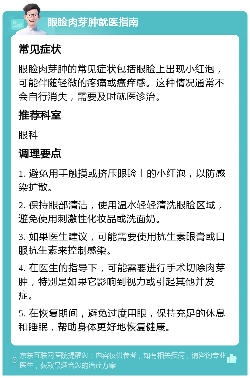 眼睑肉芽肿就医指南 常见症状 眼睑肉芽肿的常见症状包括眼睑上出现小红泡，可能伴随轻微的疼痛或瘙痒感。这种情况通常不会自行消失，需要及时就医诊治。 推荐科室 眼科 调理要点 1. 避免用手触摸或挤压眼睑上的小红泡，以防感染扩散。 2. 保持眼部清洁，使用温水轻轻清洗眼睑区域，避免使用刺激性化妆品或洗面奶。 3. 如果医生建议，可能需要使用抗生素眼膏或口服抗生素来控制感染。 4. 在医生的指导下，可能需要进行手术切除肉芽肿，特别是如果它影响到视力或引起其他并发症。 5. 在恢复期间，避免过度用眼，保持充足的休息和睡眠，帮助身体更好地恢复健康。