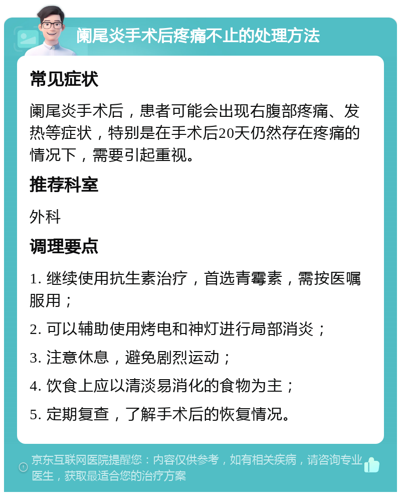 阑尾炎手术后疼痛不止的处理方法 常见症状 阑尾炎手术后，患者可能会出现右腹部疼痛、发热等症状，特别是在手术后20天仍然存在疼痛的情况下，需要引起重视。 推荐科室 外科 调理要点 1. 继续使用抗生素治疗，首选青霉素，需按医嘱服用； 2. 可以辅助使用烤电和神灯进行局部消炎； 3. 注意休息，避免剧烈运动； 4. 饮食上应以清淡易消化的食物为主； 5. 定期复查，了解手术后的恢复情况。