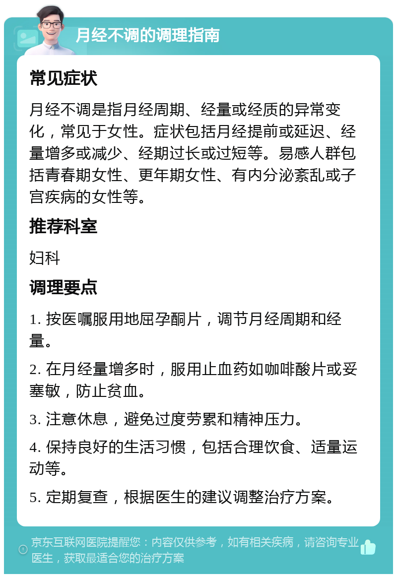 月经不调的调理指南 常见症状 月经不调是指月经周期、经量或经质的异常变化，常见于女性。症状包括月经提前或延迟、经量增多或减少、经期过长或过短等。易感人群包括青春期女性、更年期女性、有内分泌紊乱或子宫疾病的女性等。 推荐科室 妇科 调理要点 1. 按医嘱服用地屈孕酮片，调节月经周期和经量。 2. 在月经量增多时，服用止血药如咖啡酸片或妥塞敏，防止贫血。 3. 注意休息，避免过度劳累和精神压力。 4. 保持良好的生活习惯，包括合理饮食、适量运动等。 5. 定期复查，根据医生的建议调整治疗方案。