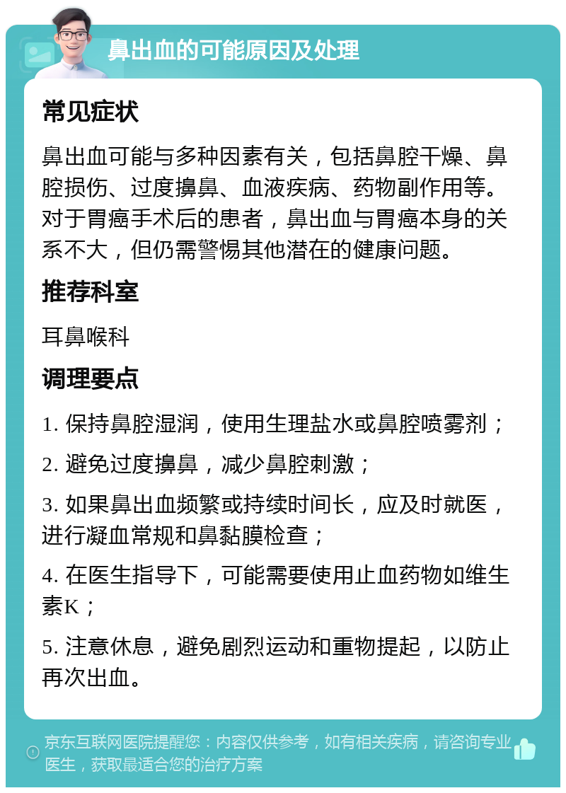 鼻出血的可能原因及处理 常见症状 鼻出血可能与多种因素有关，包括鼻腔干燥、鼻腔损伤、过度擤鼻、血液疾病、药物副作用等。对于胃癌手术后的患者，鼻出血与胃癌本身的关系不大，但仍需警惕其他潜在的健康问题。 推荐科室 耳鼻喉科 调理要点 1. 保持鼻腔湿润，使用生理盐水或鼻腔喷雾剂； 2. 避免过度擤鼻，减少鼻腔刺激； 3. 如果鼻出血频繁或持续时间长，应及时就医，进行凝血常规和鼻黏膜检查； 4. 在医生指导下，可能需要使用止血药物如维生素K； 5. 注意休息，避免剧烈运动和重物提起，以防止再次出血。