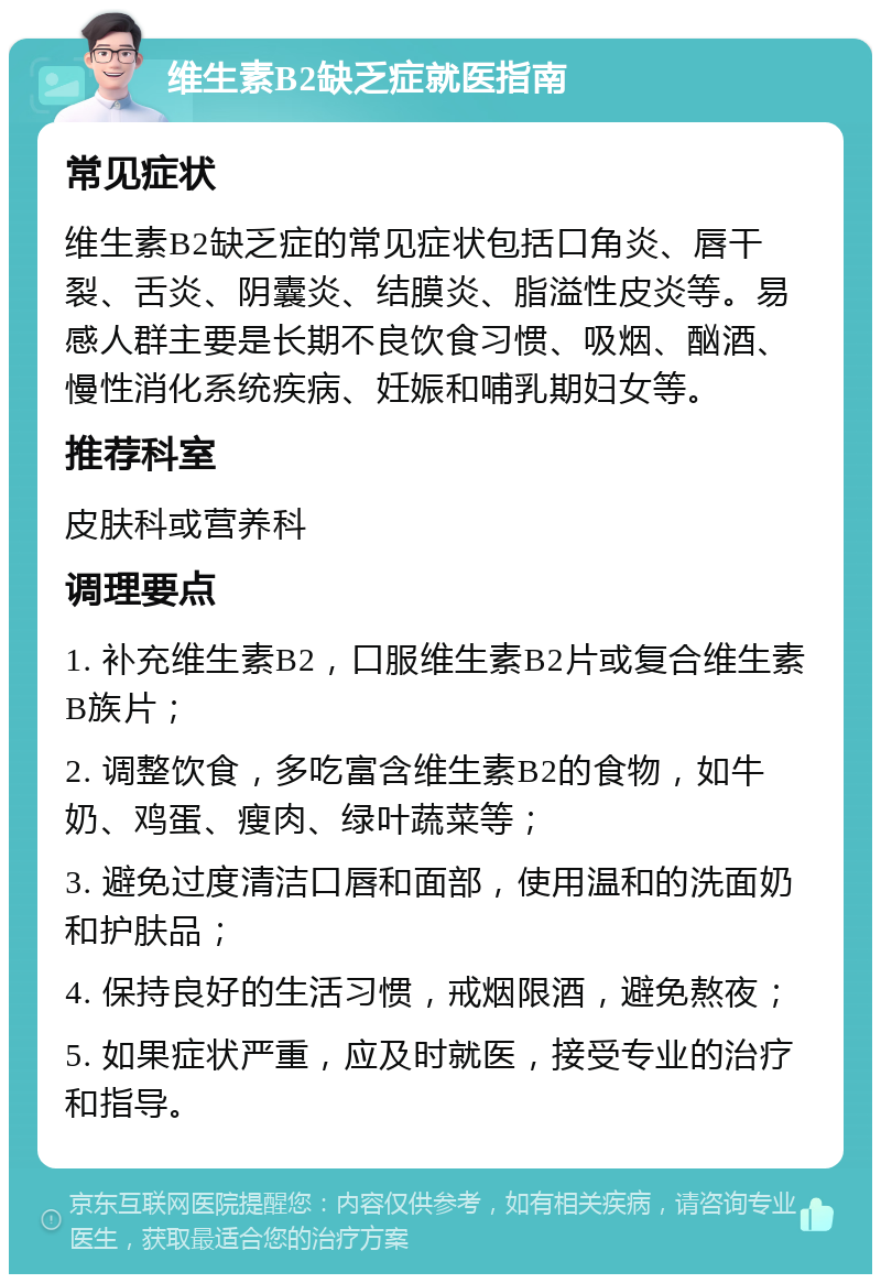 维生素B2缺乏症就医指南 常见症状 维生素B2缺乏症的常见症状包括口角炎、唇干裂、舌炎、阴囊炎、结膜炎、脂溢性皮炎等。易感人群主要是长期不良饮食习惯、吸烟、酗酒、慢性消化系统疾病、妊娠和哺乳期妇女等。 推荐科室 皮肤科或营养科 调理要点 1. 补充维生素B2，口服维生素B2片或复合维生素B族片； 2. 调整饮食，多吃富含维生素B2的食物，如牛奶、鸡蛋、瘦肉、绿叶蔬菜等； 3. 避免过度清洁口唇和面部，使用温和的洗面奶和护肤品； 4. 保持良好的生活习惯，戒烟限酒，避免熬夜； 5. 如果症状严重，应及时就医，接受专业的治疗和指导。