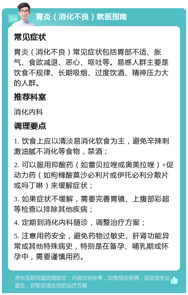 胃炎（消化不良）就医指南 常见症状 胃炎（消化不良）常见症状包括胃部不适、胀气、食欲减退、恶心、呕吐等。易感人群主要是饮食不规律、长期吸烟、过度饮酒、精神压力大的人群。 推荐科室 消化内科 调理要点 1. 饮食上应以清淡易消化软食为主，避免辛辣刺激油腻不消化等食物，禁酒； 2. 可以服用抑酸药（如雷贝拉唑或奥美拉唑）+促动力药（如枸橼酸莫沙必利片或伊托必利分散片或吗丁啉）来缓解症状； 3. 如果症状不缓解，需要完善胃镜、上腹部彩超等检查以排除其他疾病； 4. 定期到消化内科随诊，调整治疗方案； 5. 注意用药安全，避免药物过敏史、肝肾功能异常或其他特殊病史，特别是在备孕、哺乳期或怀孕中，需要谨慎用药。