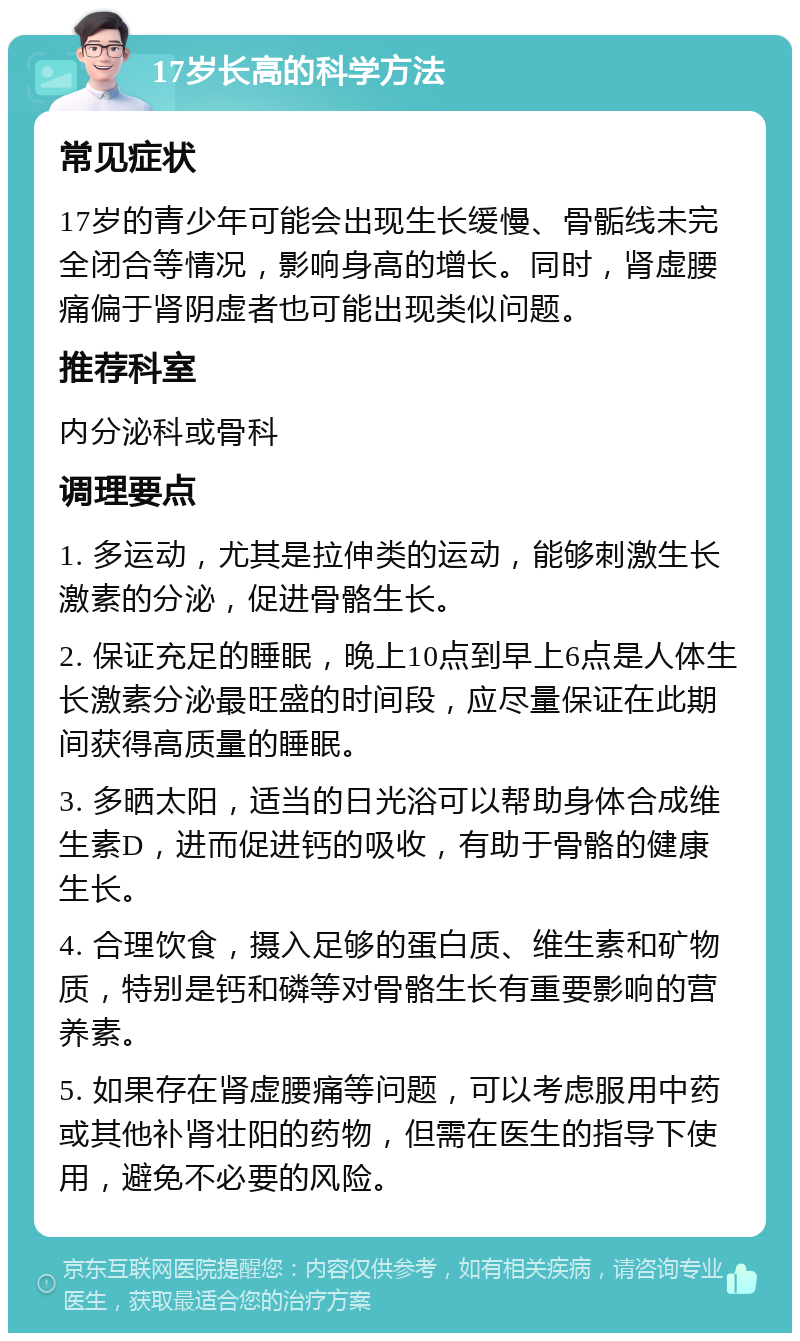 17岁长高的科学方法 常见症状 17岁的青少年可能会出现生长缓慢、骨骺线未完全闭合等情况，影响身高的增长。同时，肾虚腰痛偏于肾阴虚者也可能出现类似问题。 推荐科室 内分泌科或骨科 调理要点 1. 多运动，尤其是拉伸类的运动，能够刺激生长激素的分泌，促进骨骼生长。 2. 保证充足的睡眠，晚上10点到早上6点是人体生长激素分泌最旺盛的时间段，应尽量保证在此期间获得高质量的睡眠。 3. 多晒太阳，适当的日光浴可以帮助身体合成维生素D，进而促进钙的吸收，有助于骨骼的健康生长。 4. 合理饮食，摄入足够的蛋白质、维生素和矿物质，特别是钙和磷等对骨骼生长有重要影响的营养素。 5. 如果存在肾虚腰痛等问题，可以考虑服用中药或其他补肾壮阳的药物，但需在医生的指导下使用，避免不必要的风险。