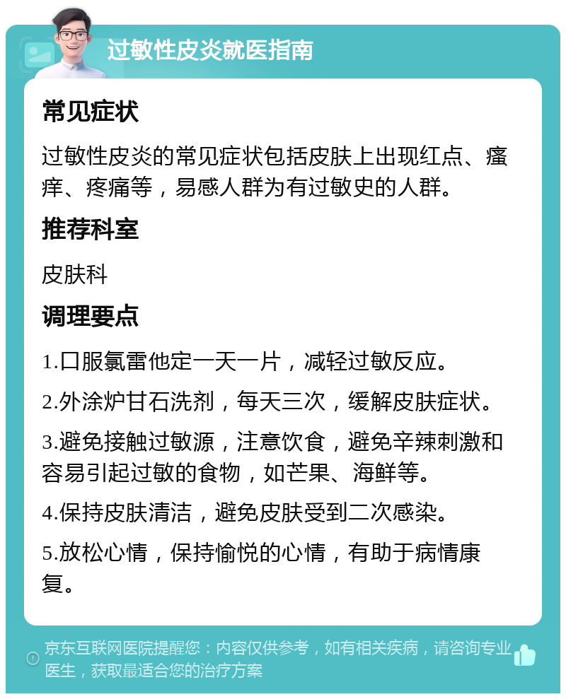 过敏性皮炎就医指南 常见症状 过敏性皮炎的常见症状包括皮肤上出现红点、瘙痒、疼痛等，易感人群为有过敏史的人群。 推荐科室 皮肤科 调理要点 1.口服氯雷他定一天一片，减轻过敏反应。 2.外涂炉甘石洗剂，每天三次，缓解皮肤症状。 3.避免接触过敏源，注意饮食，避免辛辣刺激和容易引起过敏的食物，如芒果、海鲜等。 4.保持皮肤清洁，避免皮肤受到二次感染。 5.放松心情，保持愉悦的心情，有助于病情康复。