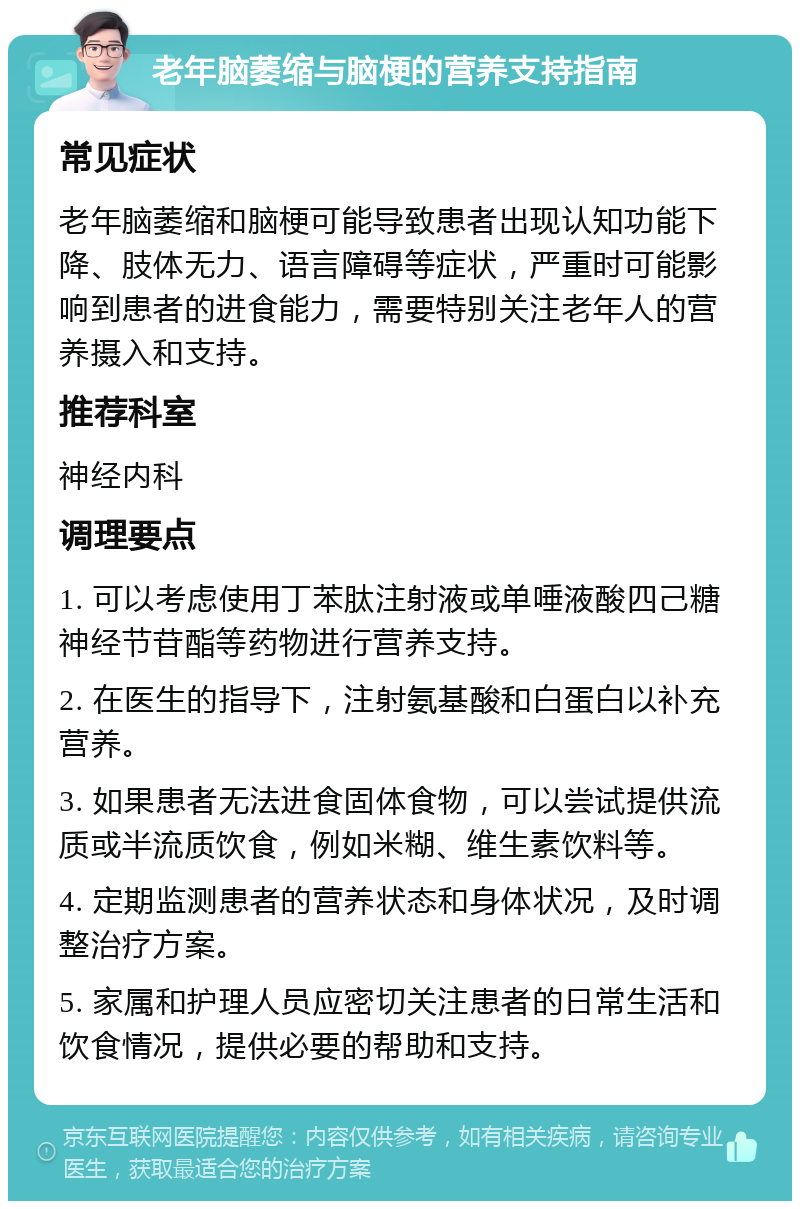 老年脑萎缩与脑梗的营养支持指南 常见症状 老年脑萎缩和脑梗可能导致患者出现认知功能下降、肢体无力、语言障碍等症状，严重时可能影响到患者的进食能力，需要特别关注老年人的营养摄入和支持。 推荐科室 神经内科 调理要点 1. 可以考虑使用丁苯肽注射液或单唾液酸四己糖神经节苷酯等药物进行营养支持。 2. 在医生的指导下，注射氨基酸和白蛋白以补充营养。 3. 如果患者无法进食固体食物，可以尝试提供流质或半流质饮食，例如米糊、维生素饮料等。 4. 定期监测患者的营养状态和身体状况，及时调整治疗方案。 5. 家属和护理人员应密切关注患者的日常生活和饮食情况，提供必要的帮助和支持。