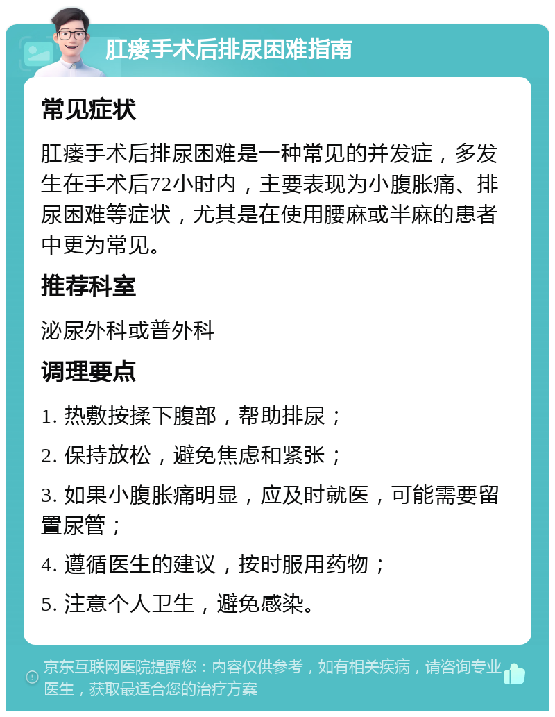 肛瘘手术后排尿困难指南 常见症状 肛瘘手术后排尿困难是一种常见的并发症，多发生在手术后72小时内，主要表现为小腹胀痛、排尿困难等症状，尤其是在使用腰麻或半麻的患者中更为常见。 推荐科室 泌尿外科或普外科 调理要点 1. 热敷按揉下腹部，帮助排尿； 2. 保持放松，避免焦虑和紧张； 3. 如果小腹胀痛明显，应及时就医，可能需要留置尿管； 4. 遵循医生的建议，按时服用药物； 5. 注意个人卫生，避免感染。