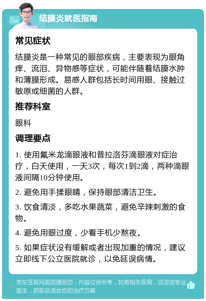 结膜炎就医指南 常见症状 结膜炎是一种常见的眼部疾病，主要表现为眼角痒、流泪、异物感等症状，可能伴随着结膜水肿和薄膜形成。易感人群包括长时间用眼、接触过敏原或细菌的人群。 推荐科室 眼科 调理要点 1. 使用氟米龙滴眼液和普拉洛芬滴眼液对症治疗，白天使用，一天3次，每次1到2滴，两种滴眼液间隔10分钟使用。 2. 避免用手揉眼睛，保持眼部清洁卫生。 3. 饮食清淡，多吃水果蔬菜，避免辛辣刺激的食物。 4. 避免用眼过度，少看手机少熬夜。 5. 如果症状没有缓解或者出现加重的情况，建议立即线下公立医院就诊，以免延误病情。