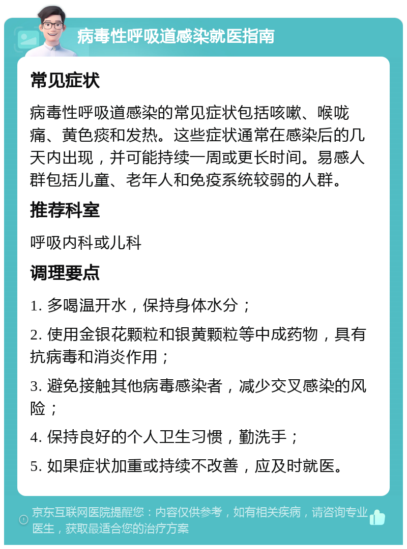 病毒性呼吸道感染就医指南 常见症状 病毒性呼吸道感染的常见症状包括咳嗽、喉咙痛、黄色痰和发热。这些症状通常在感染后的几天内出现，并可能持续一周或更长时间。易感人群包括儿童、老年人和免疫系统较弱的人群。 推荐科室 呼吸内科或儿科 调理要点 1. 多喝温开水，保持身体水分； 2. 使用金银花颗粒和银黄颗粒等中成药物，具有抗病毒和消炎作用； 3. 避免接触其他病毒感染者，减少交叉感染的风险； 4. 保持良好的个人卫生习惯，勤洗手； 5. 如果症状加重或持续不改善，应及时就医。