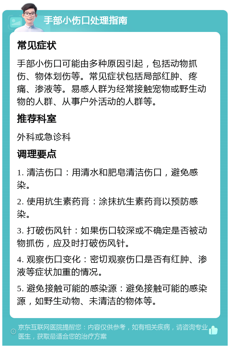 手部小伤口处理指南 常见症状 手部小伤口可能由多种原因引起，包括动物抓伤、物体划伤等。常见症状包括局部红肿、疼痛、渗液等。易感人群为经常接触宠物或野生动物的人群、从事户外活动的人群等。 推荐科室 外科或急诊科 调理要点 1. 清洁伤口：用清水和肥皂清洁伤口，避免感染。 2. 使用抗生素药膏：涂抹抗生素药膏以预防感染。 3. 打破伤风针：如果伤口较深或不确定是否被动物抓伤，应及时打破伤风针。 4. 观察伤口变化：密切观察伤口是否有红肿、渗液等症状加重的情况。 5. 避免接触可能的感染源：避免接触可能的感染源，如野生动物、未清洁的物体等。