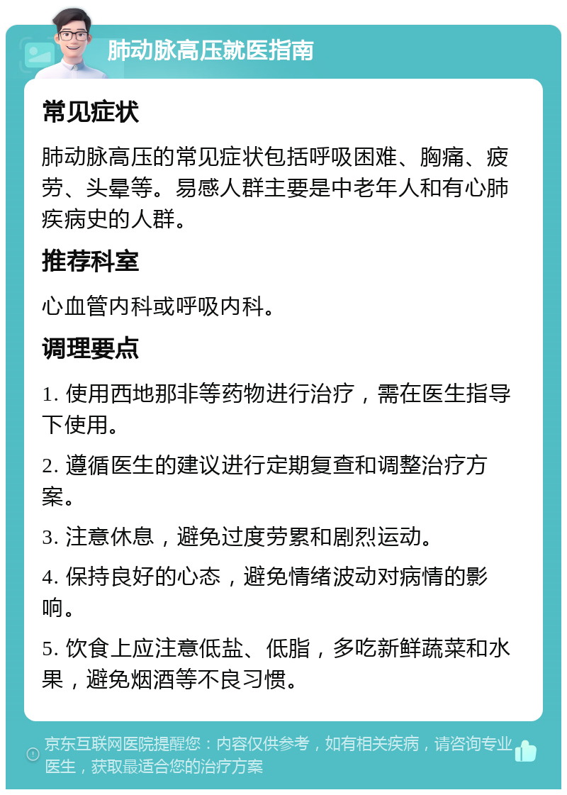 肺动脉高压就医指南 常见症状 肺动脉高压的常见症状包括呼吸困难、胸痛、疲劳、头晕等。易感人群主要是中老年人和有心肺疾病史的人群。 推荐科室 心血管内科或呼吸内科。 调理要点 1. 使用西地那非等药物进行治疗，需在医生指导下使用。 2. 遵循医生的建议进行定期复查和调整治疗方案。 3. 注意休息，避免过度劳累和剧烈运动。 4. 保持良好的心态，避免情绪波动对病情的影响。 5. 饮食上应注意低盐、低脂，多吃新鲜蔬菜和水果，避免烟酒等不良习惯。