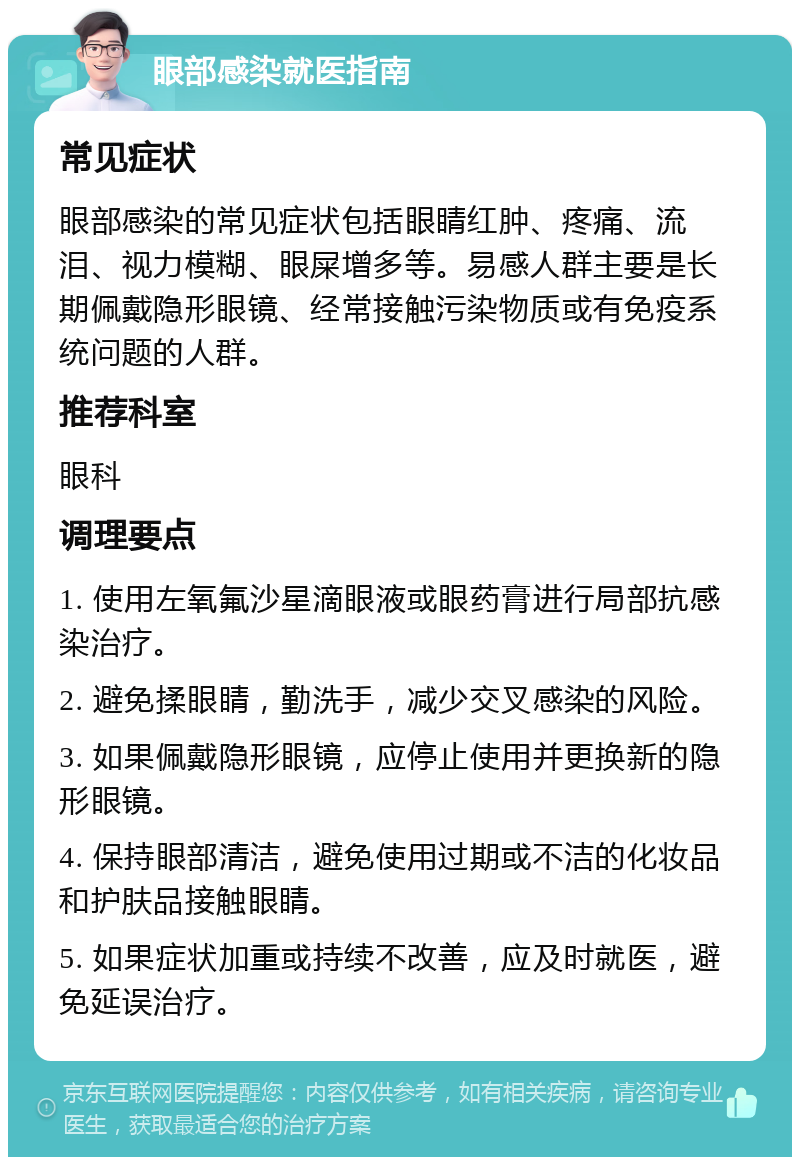 眼部感染就医指南 常见症状 眼部感染的常见症状包括眼睛红肿、疼痛、流泪、视力模糊、眼屎增多等。易感人群主要是长期佩戴隐形眼镜、经常接触污染物质或有免疫系统问题的人群。 推荐科室 眼科 调理要点 1. 使用左氧氟沙星滴眼液或眼药膏进行局部抗感染治疗。 2. 避免揉眼睛，勤洗手，减少交叉感染的风险。 3. 如果佩戴隐形眼镜，应停止使用并更换新的隐形眼镜。 4. 保持眼部清洁，避免使用过期或不洁的化妆品和护肤品接触眼睛。 5. 如果症状加重或持续不改善，应及时就医，避免延误治疗。