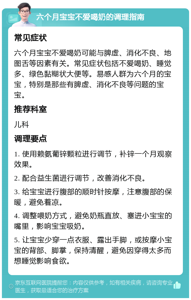 六个月宝宝不爱喝奶的调理指南 常见症状 六个月宝宝不爱喝奶可能与脾虚、消化不良、地图舌等因素有关。常见症状包括不爱喝奶、睡觉多、绿色黏糊状大便等。易感人群为六个月的宝宝，特别是那些有脾虚、消化不良等问题的宝宝。 推荐科室 儿科 调理要点 1. 使用赖氨葡锌颗粒进行调节，补锌一个月观察效果。 2. 配合益生菌进行调节，改善消化不良。 3. 给宝宝进行腹部的顺时针按摩，注意腹部的保暖，避免着凉。 4. 调整喂奶方式，避免奶瓶直放、塞进小宝宝的嘴里，影响宝宝吸奶。 5. 让宝宝少穿一点衣服、露出手脚，或按摩小宝宝的背部、脚掌，保持清醒，避免因穿得太多而想睡觉影响食欲。