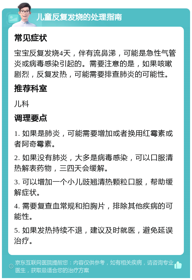 儿童反复发烧的处理指南 常见症状 宝宝反复发烧4天，伴有流鼻涕，可能是急性气管炎或病毒感染引起的。需要注意的是，如果咳嗽剧烈，反复发热，可能需要排查肺炎的可能性。 推荐科室 儿科 调理要点 1. 如果是肺炎，可能需要增加或者换用红霉素或者阿奇霉素。 2. 如果没有肺炎，大多是病毒感染，可以口服清热解表药物，三四天会缓解。 3. 可以增加一个小儿豉翘清热颗粒口服，帮助缓解症状。 4. 需要复查血常规和拍胸片，排除其他疾病的可能性。 5. 如果发热持续不退，建议及时就医，避免延误治疗。