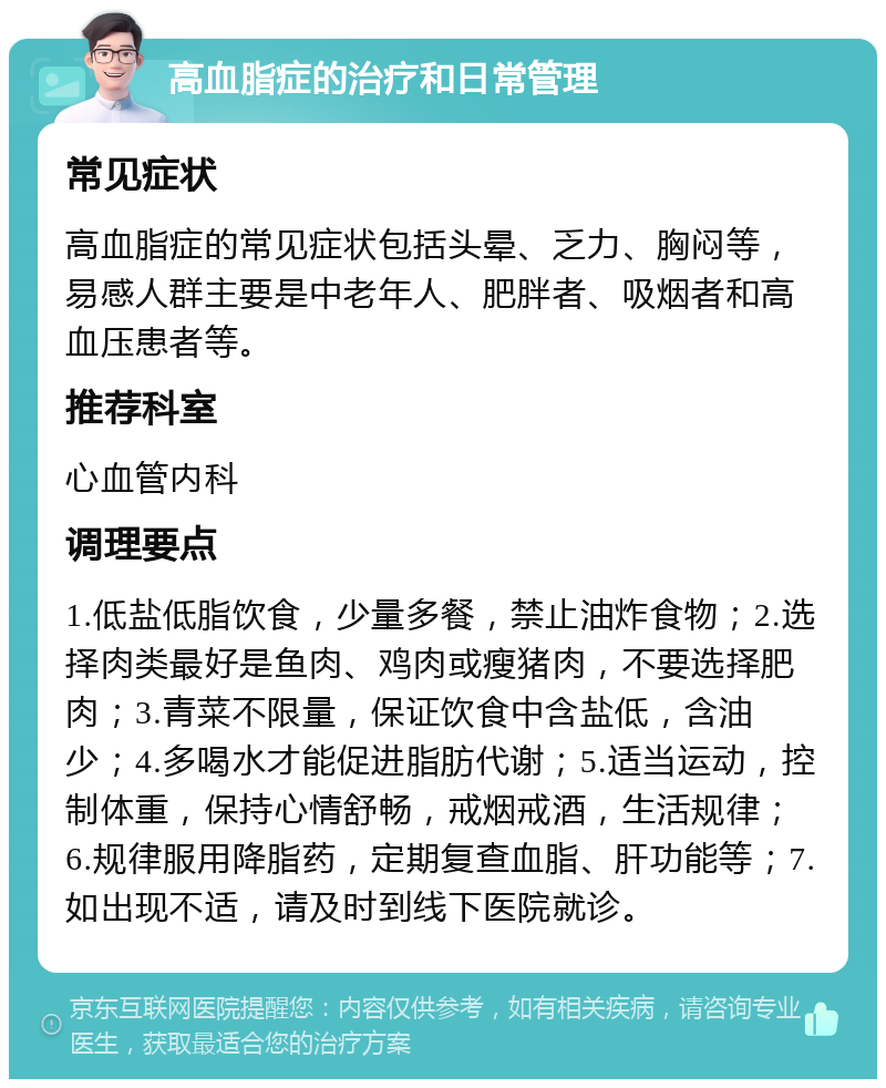 高血脂症的治疗和日常管理 常见症状 高血脂症的常见症状包括头晕、乏力、胸闷等，易感人群主要是中老年人、肥胖者、吸烟者和高血压患者等。 推荐科室 心血管内科 调理要点 1.低盐低脂饮食，少量多餐，禁止油炸食物；2.选择肉类最好是鱼肉、鸡肉或瘦猪肉，不要选择肥肉；3.青菜不限量，保证饮食中含盐低，含油少；4.多喝水才能促进脂肪代谢；5.适当运动，控制体重，保持心情舒畅，戒烟戒酒，生活规律；6.规律服用降脂药，定期复查血脂、肝功能等；7.如出现不适，请及时到线下医院就诊。