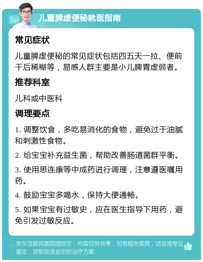 儿童脾虚便秘就医指南 常见症状 儿童脾虚便秘的常见症状包括四五天一拉、便前干后稀糊等，易感人群主要是小儿脾胃虚弱者。 推荐科室 儿科或中医科 调理要点 1. 调整饮食，多吃易消化的食物，避免过于油腻和刺激性食物。 2. 给宝宝补充益生菌，帮助改善肠道菌群平衡。 3. 使用思连康等中成药进行调理，注意遵医嘱用药。 4. 鼓励宝宝多喝水，保持大便通畅。 5. 如果宝宝有过敏史，应在医生指导下用药，避免引发过敏反应。