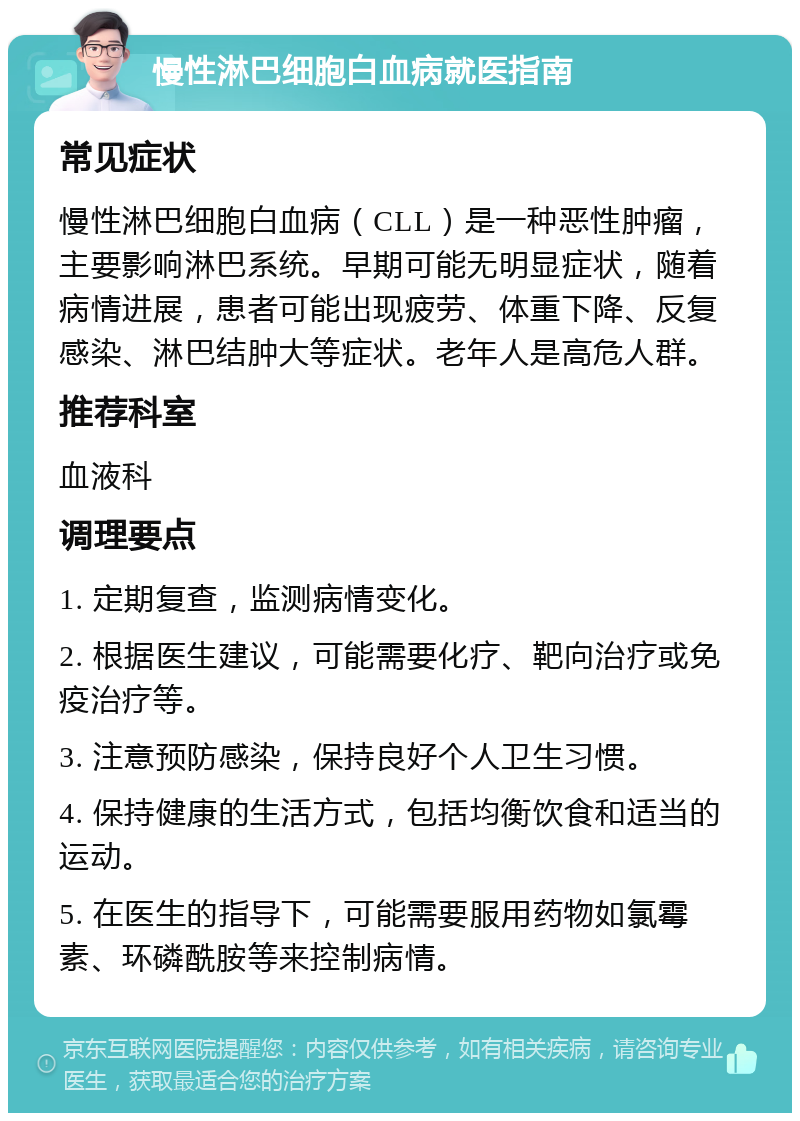 慢性淋巴细胞白血病就医指南 常见症状 慢性淋巴细胞白血病（CLL）是一种恶性肿瘤，主要影响淋巴系统。早期可能无明显症状，随着病情进展，患者可能出现疲劳、体重下降、反复感染、淋巴结肿大等症状。老年人是高危人群。 推荐科室 血液科 调理要点 1. 定期复查，监测病情变化。 2. 根据医生建议，可能需要化疗、靶向治疗或免疫治疗等。 3. 注意预防感染，保持良好个人卫生习惯。 4. 保持健康的生活方式，包括均衡饮食和适当的运动。 5. 在医生的指导下，可能需要服用药物如氯霉素、环磷酰胺等来控制病情。