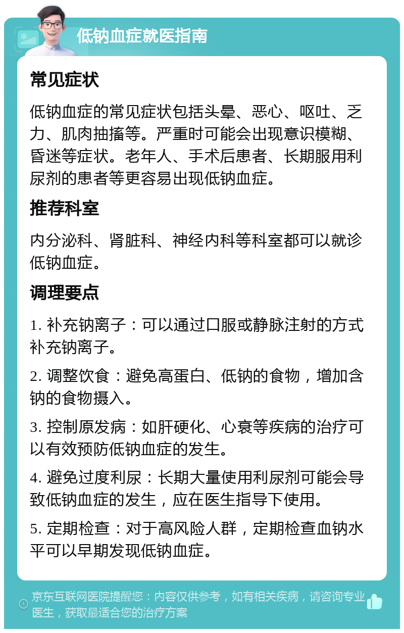 低钠血症就医指南 常见症状 低钠血症的常见症状包括头晕、恶心、呕吐、乏力、肌肉抽搐等。严重时可能会出现意识模糊、昏迷等症状。老年人、手术后患者、长期服用利尿剂的患者等更容易出现低钠血症。 推荐科室 内分泌科、肾脏科、神经内科等科室都可以就诊低钠血症。 调理要点 1. 补充钠离子：可以通过口服或静脉注射的方式补充钠离子。 2. 调整饮食：避免高蛋白、低钠的食物，增加含钠的食物摄入。 3. 控制原发病：如肝硬化、心衰等疾病的治疗可以有效预防低钠血症的发生。 4. 避免过度利尿：长期大量使用利尿剂可能会导致低钠血症的发生，应在医生指导下使用。 5. 定期检查：对于高风险人群，定期检查血钠水平可以早期发现低钠血症。