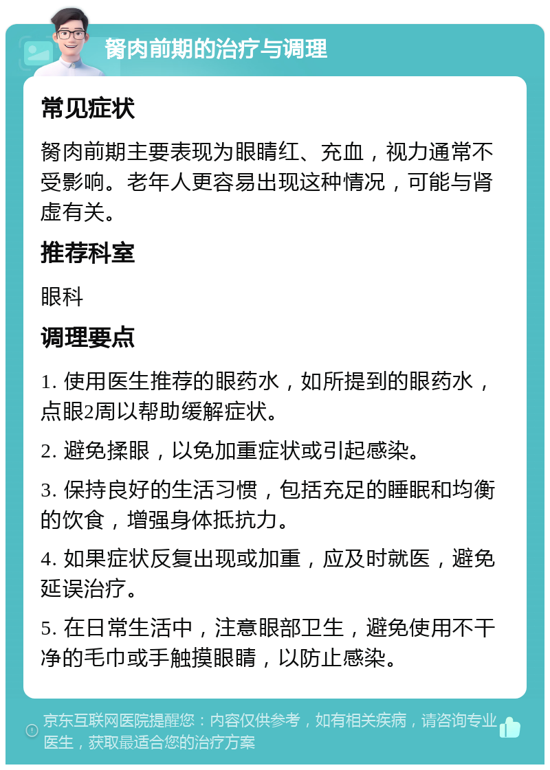 胬肉前期的治疗与调理 常见症状 胬肉前期主要表现为眼睛红、充血，视力通常不受影响。老年人更容易出现这种情况，可能与肾虚有关。 推荐科室 眼科 调理要点 1. 使用医生推荐的眼药水，如所提到的眼药水，点眼2周以帮助缓解症状。 2. 避免揉眼，以免加重症状或引起感染。 3. 保持良好的生活习惯，包括充足的睡眠和均衡的饮食，增强身体抵抗力。 4. 如果症状反复出现或加重，应及时就医，避免延误治疗。 5. 在日常生活中，注意眼部卫生，避免使用不干净的毛巾或手触摸眼睛，以防止感染。