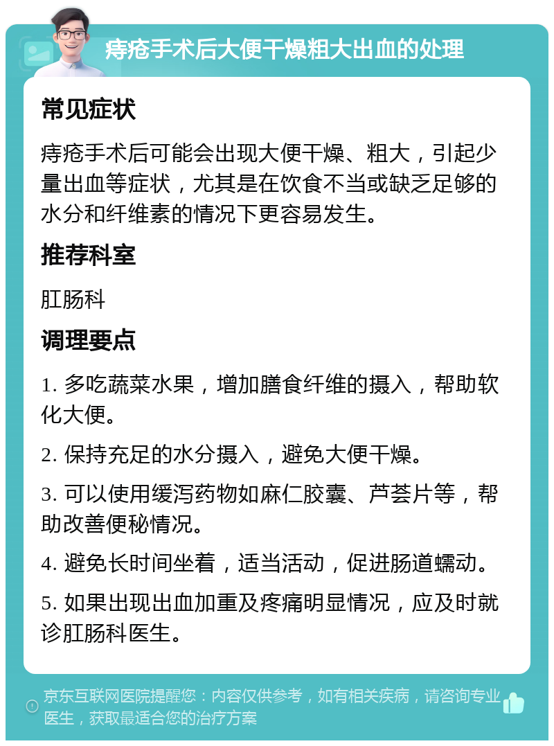 痔疮手术后大便干燥粗大出血的处理 常见症状 痔疮手术后可能会出现大便干燥、粗大，引起少量出血等症状，尤其是在饮食不当或缺乏足够的水分和纤维素的情况下更容易发生。 推荐科室 肛肠科 调理要点 1. 多吃蔬菜水果，增加膳食纤维的摄入，帮助软化大便。 2. 保持充足的水分摄入，避免大便干燥。 3. 可以使用缓泻药物如麻仁胶囊、芦荟片等，帮助改善便秘情况。 4. 避免长时间坐着，适当活动，促进肠道蠕动。 5. 如果出现出血加重及疼痛明显情况，应及时就诊肛肠科医生。