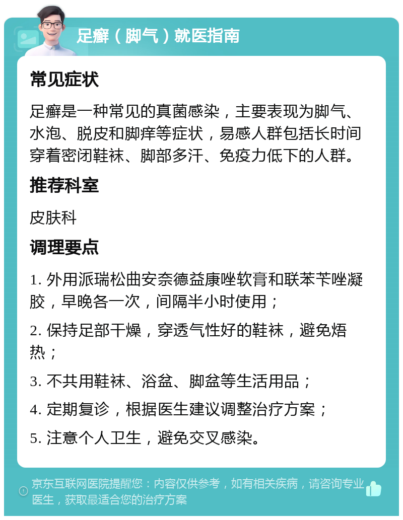 足癣（脚气）就医指南 常见症状 足癣是一种常见的真菌感染，主要表现为脚气、水泡、脱皮和脚痒等症状，易感人群包括长时间穿着密闭鞋袜、脚部多汗、免疫力低下的人群。 推荐科室 皮肤科 调理要点 1. 外用派瑞松曲安奈德益康唑软膏和联苯苄唑凝胶，早晚各一次，间隔半小时使用； 2. 保持足部干燥，穿透气性好的鞋袜，避免焐热； 3. 不共用鞋袜、浴盆、脚盆等生活用品； 4. 定期复诊，根据医生建议调整治疗方案； 5. 注意个人卫生，避免交叉感染。