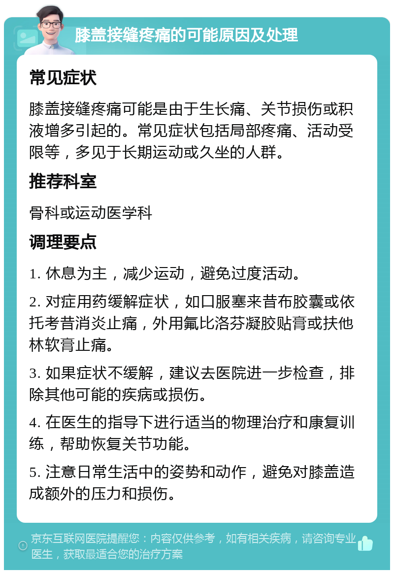 膝盖接缝疼痛的可能原因及处理 常见症状 膝盖接缝疼痛可能是由于生长痛、关节损伤或积液增多引起的。常见症状包括局部疼痛、活动受限等，多见于长期运动或久坐的人群。 推荐科室 骨科或运动医学科 调理要点 1. 休息为主，减少运动，避免过度活动。 2. 对症用药缓解症状，如口服塞来昔布胶囊或依托考昔消炎止痛，外用氟比洛芬凝胶贴膏或扶他林软膏止痛。 3. 如果症状不缓解，建议去医院进一步检查，排除其他可能的疾病或损伤。 4. 在医生的指导下进行适当的物理治疗和康复训练，帮助恢复关节功能。 5. 注意日常生活中的姿势和动作，避免对膝盖造成额外的压力和损伤。