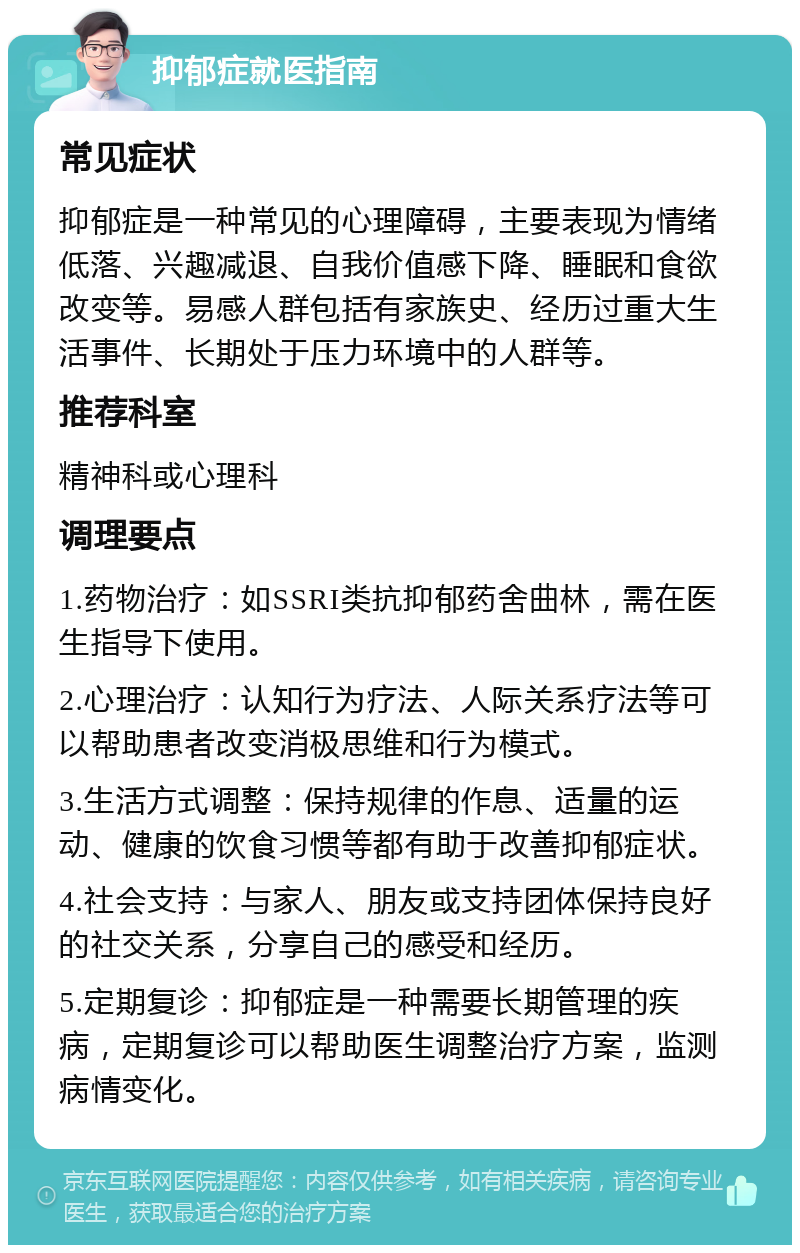 抑郁症就医指南 常见症状 抑郁症是一种常见的心理障碍，主要表现为情绪低落、兴趣减退、自我价值感下降、睡眠和食欲改变等。易感人群包括有家族史、经历过重大生活事件、长期处于压力环境中的人群等。 推荐科室 精神科或心理科 调理要点 1.药物治疗：如SSRI类抗抑郁药舍曲林，需在医生指导下使用。 2.心理治疗：认知行为疗法、人际关系疗法等可以帮助患者改变消极思维和行为模式。 3.生活方式调整：保持规律的作息、适量的运动、健康的饮食习惯等都有助于改善抑郁症状。 4.社会支持：与家人、朋友或支持团体保持良好的社交关系，分享自己的感受和经历。 5.定期复诊：抑郁症是一种需要长期管理的疾病，定期复诊可以帮助医生调整治疗方案，监测病情变化。